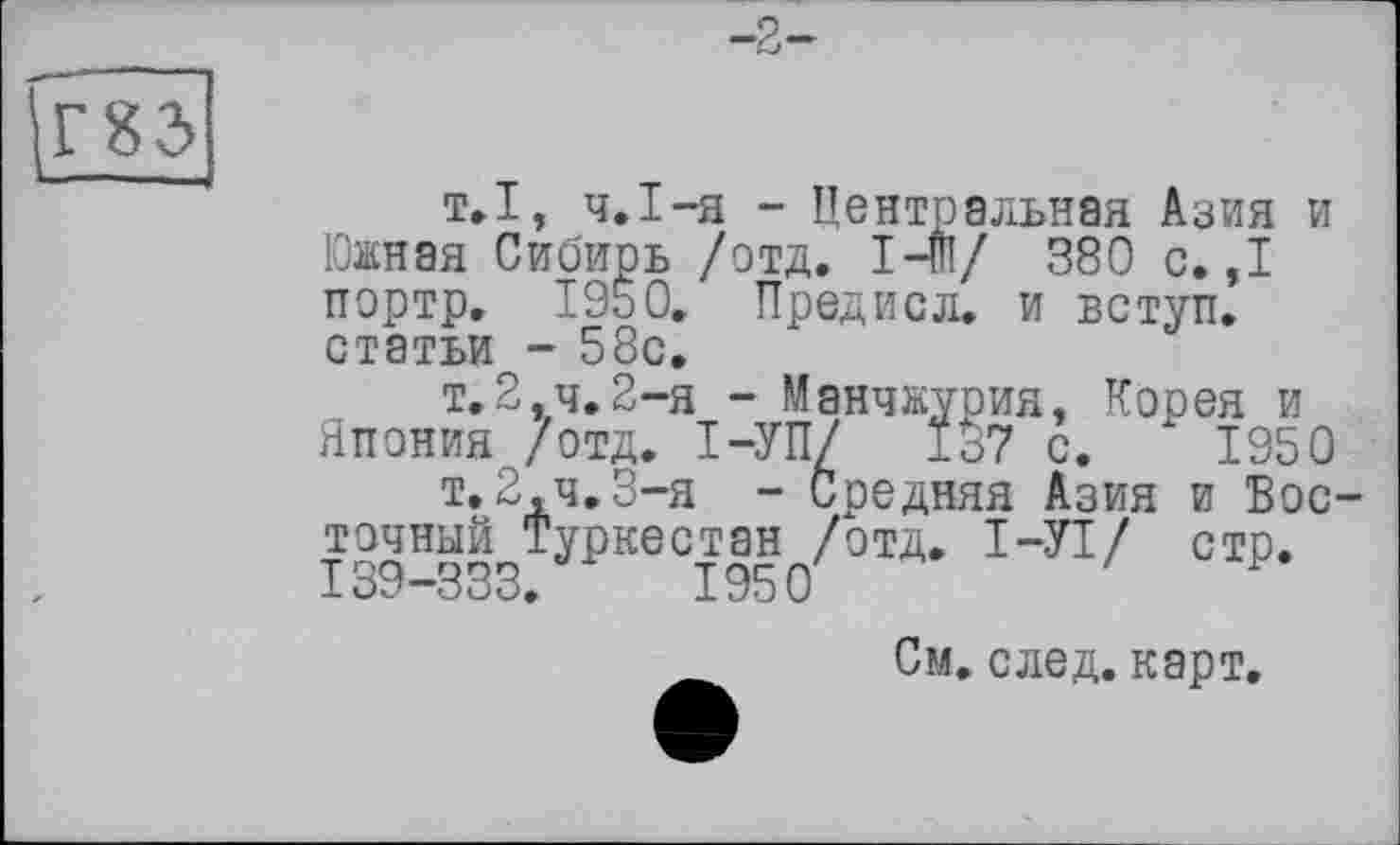 ﻿
Г83>
т.1, ч.І-я - Центральная Азия и Южная Сибирь /отд. 1-ш/ 380 с.,1 портр. I960. Предисл. и вступ, статьи - 58с.
т.2,ч.2~я - Манчжурия, Корея и Япония /отд. І-УП/ 1о7 с. 1950
т.2,4.3-я - Средняя Азия и Восточный Туркестан /отд. I—УТ/ стр. 139-333.	1950
См. след. карт.